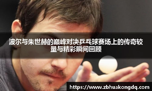 波尔与朱世赫的巅峰对决乒乓球赛场上的传奇较量与精彩瞬间回顾
